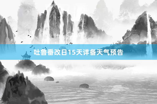 吐鲁番改日15天详备天气预告