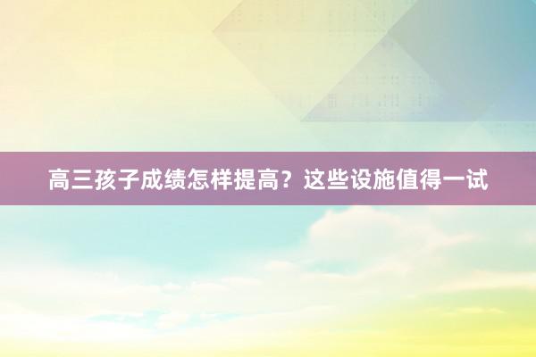 高三孩子成绩怎样提高？这些设施值得一试