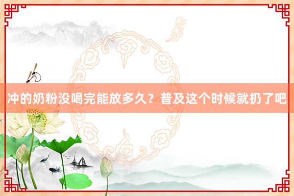 冲的奶粉没喝完能放多久？普及这个时候就扔了吧