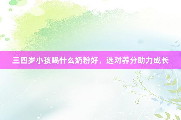 三四岁小孩喝什么奶粉好，选对养分助力成长