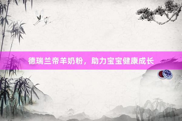 德瑞兰帝羊奶粉，助力宝宝健康成长