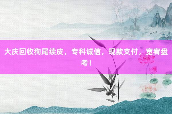 大庆回收狗尾续皮，专科诚信，现款支付，宽宥盘考！