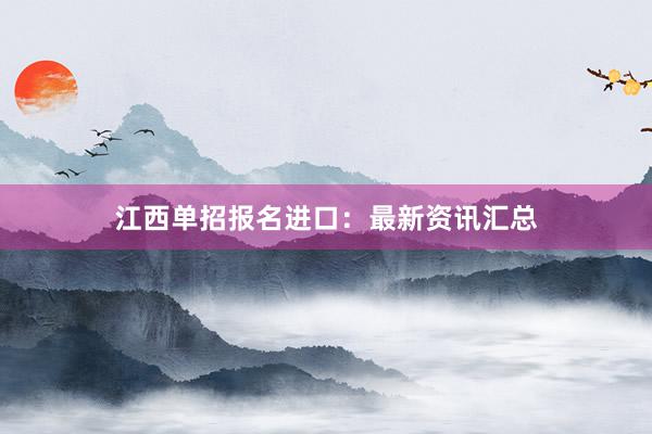 江西单招报名进口：最新资讯汇总
