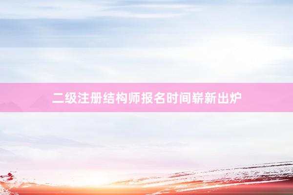 二级注册结构师报名时间崭新出炉
