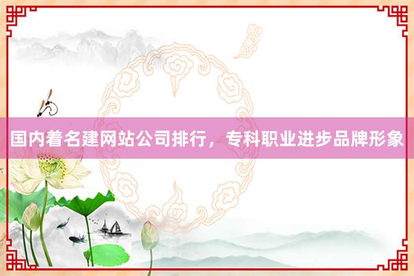 国内着名建网站公司排行，专科职业进步品牌形象